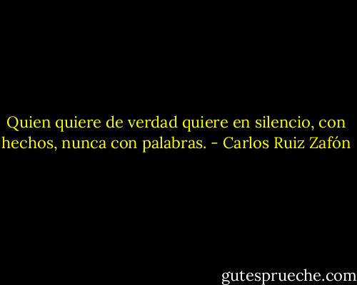 Quien quiere de verdad quiere en silencio, con hechos, nunca con palabras. - Carlos Ruiz Zafón