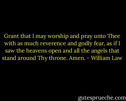 Grant that I may worship and pray unto Thee with as much reverence and godly fear, as if I saw the heavens open and all the angels that stand around Thy throne. Amen. - William Law