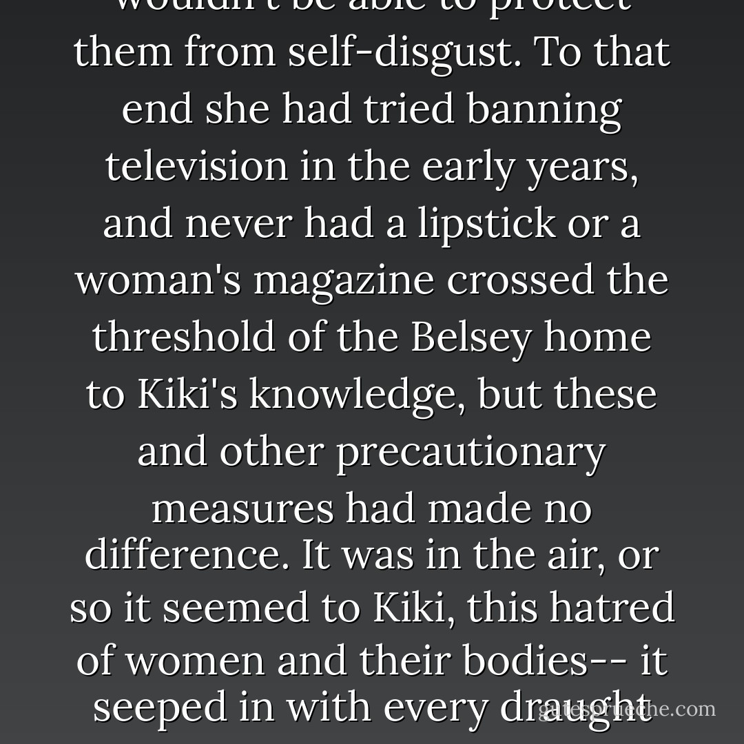 Right. I look fine. Except I don't,' said Zora, tugging sadly at her man's nightshirt. This was why Kiki had dreaded having girls: she knew she wouldn't be able to protect them from self-disgust. To that end she had tried banning television in the early years, and never had a lipstick or a woman's magazine crossed the threshold of the Belsey home to Kiki's knowledge, but these and other precautionary measures had made no difference. It was in the air, or so it seemed to Kiki, this hatred of women and their bodies-- it seeped in with every draught in the house; people brought it home on their shoes, they breathed it in off their newspapers. There was no way to control it. - Zadie Smith