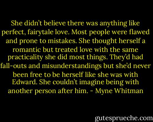 She didn’t believe there was anything like perfect, fairytale love. Most people were flawed and prone to mistakes. She thought herself a romantic but treated love with the same practicality she did most things. They’d had fall-outs and misunderstandings but she’d never been free to be herself like she was with Edward. She couldn’t imagine being with another person after him. - Myne Whitman