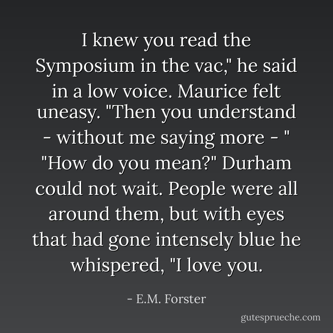 I knew you read the <i>Symposium</i> in the vac," he said in a low voice.<br />Maurice felt uneasy.<br />"Then you understand - without me saying more - "<br />"How do you mean?"<br />Durham could not wait. People were all around them, but with eyes that had gone intensely blue he whispered, "I love you. - E.M. Forster