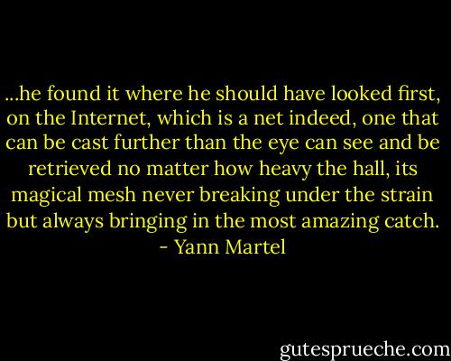 ...he found it where he should have looked first, on the Internet, which is a net indeed, one that can be cast further than the eye can see and be retrieved no matter how heavy the hall, its magical mesh never breaking under the strain but always bringing in the most amazing catch. - Yann Martel