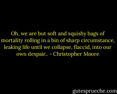 Oh, we are but soft and squishy bags of mortality rolling in a bin of sharp circumstance, leaking life until we collapse, flaccid, into our own despair.. - Christopher Moore