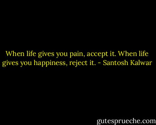 When life gives you pain, accept it. When life gives you happiness, reject it. - Santosh Kalwar