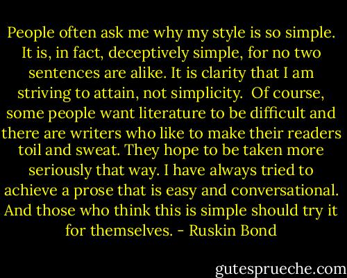 People often ask me why my style is so simple. It is, in fact, deceptively simple, for no two sentences are alike. It is clarity that I am striving to attain, not simplicity.<br /><br />Of course, some people want literature to be difficult and there are writers who like to make their readers toil and sweat. They hope to be taken more seriously that way. I have always tried to achieve a prose that is easy and conversational. And those who think this is simple should try it for themselves. - Ruskin Bond