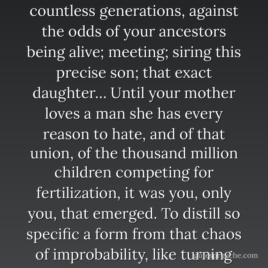 And yet, in each human coupling, a thousand million sperm vie for a single egg.<br />Multiply those odds by countless generations, against the odds of your ancestors being alive; meeting; siring this precise son; that exact daughter… Until your mother loves a man she has every reason to hate, and of that union, of the thousand million children competing for fertilization, it was you, only you, that emerged. To distill so specific a form from that chaos of improbability, like turning air to gold… that is the crowning unlikelihood. The thermo-dynamic miracle. - Alan Moore
