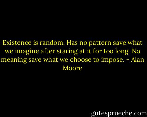 Existence is random. Has no pattern save what we imagine after staring at it for too long. No meaning save what we choose to impose. - Alan Moore