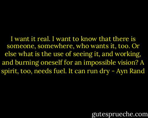 I want it real. I want to know that there is someone, somewhere, who wants it, too. Or else what is the use of seeing it, and working, and burning oneself for an impossible vision? A spirit, too, needs fuel. It can run dry - Ayn Rand