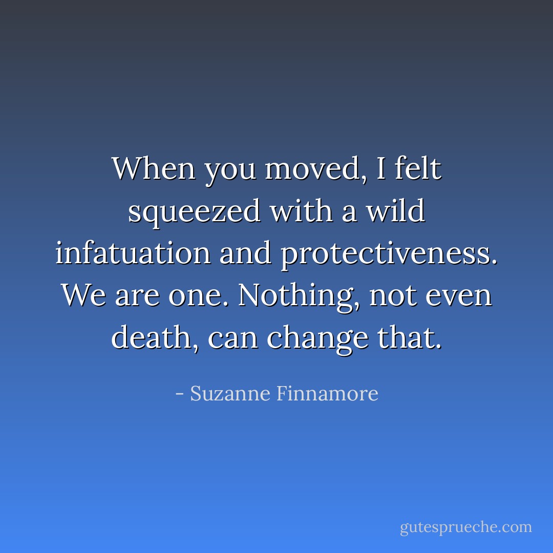 When you moved, I felt squeezed with a wild infatuation and protectiveness. We are one. Nothing, not even death, can change that. - Suzanne Finnamore