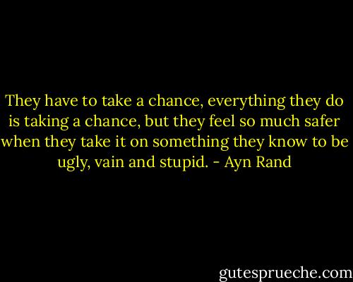 They have to take a chance, everything they do is taking a chance, but they feel so much safer when they take it on something they know to be ugly, vain and stupid. - Ayn Rand