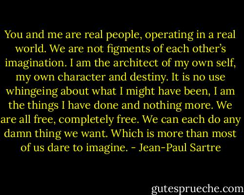 You and me are real people, operating in a real world. We are not figments of each other’s imagination. I am the architect of my own self, my own character and destiny. It is no use whingeing about what I might have been, I am the things I have done and nothing more. We are all free, completely free. We can each do any damn thing we want. Which is more than most of us dare to imagine. - Jean-Paul Sartre