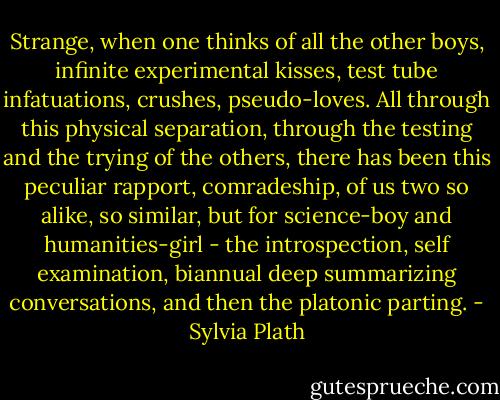 Strange, when one thinks of all the other boys, infinite experimental kisses, test tube infatuations, crushes, pseudo-loves.<br />All through this physical separation, through the testing and the trying of the others, there has been this peculiar rapport, comradeship, of us two so alike, so similar, but for science-boy and humanities-girl - the introspection, self examination, biannual deep summarizing conversations, and then the platonic parting. - Sylvia Plath