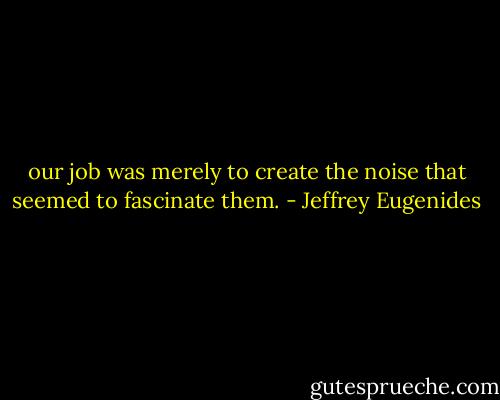 our job was merely to create the noise that seemed to fascinate them. - Jeffrey Eugenides