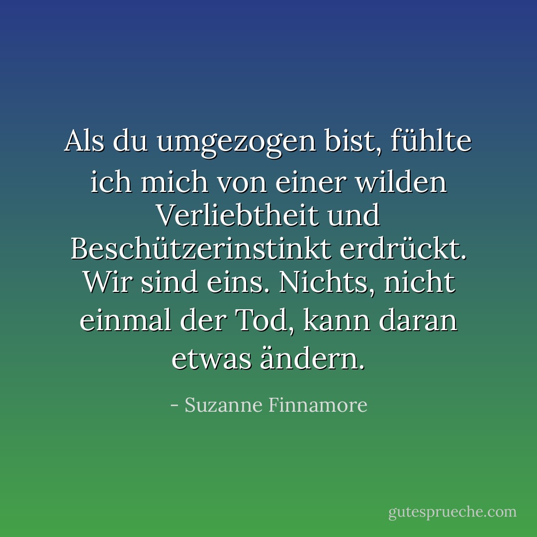 Als du umgezogen bist, fühlte ich mich von einer wilden Verliebtheit und Beschützerinstinkt erdrückt. Wir sind eins. Nichts, nicht einmal der Tod, kann daran etwas ändern. - Suzanne Finnamore<