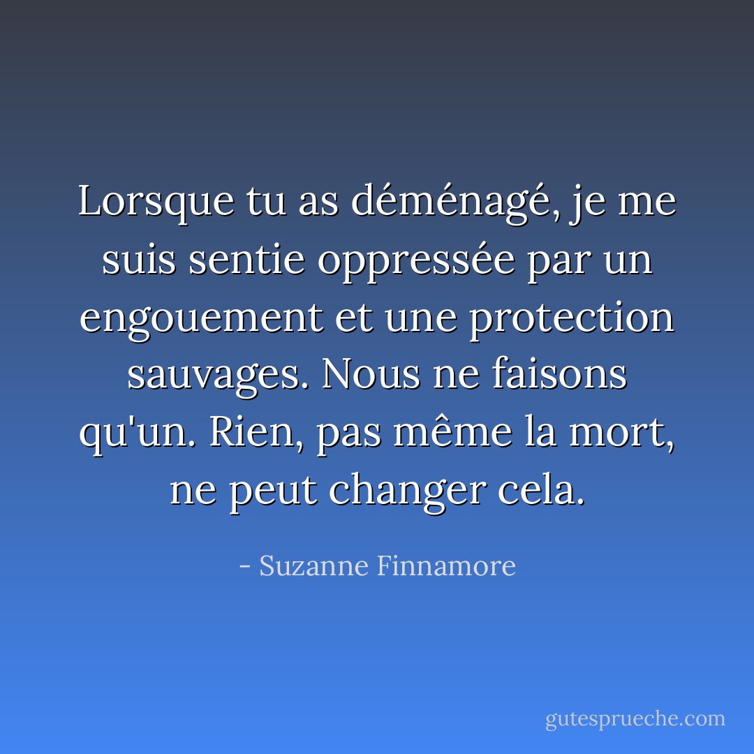 Lorsque tu as déménagé, je me suis sentie oppressée par un engouement et une protection sauvages. Nous ne faisons qu'un. Rien, pas même la mort, ne peut changer cela. - Suzanne Finnamore