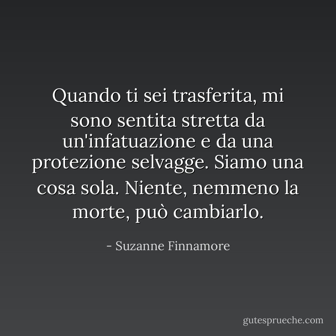 Quando ti sei trasferita, mi sono sentita stretta da un'infatuazione e da una protezione selvagge. Siamo una cosa sola. Niente, nemmeno la morte, può cambiarlo. - Suzanne Finnamore
