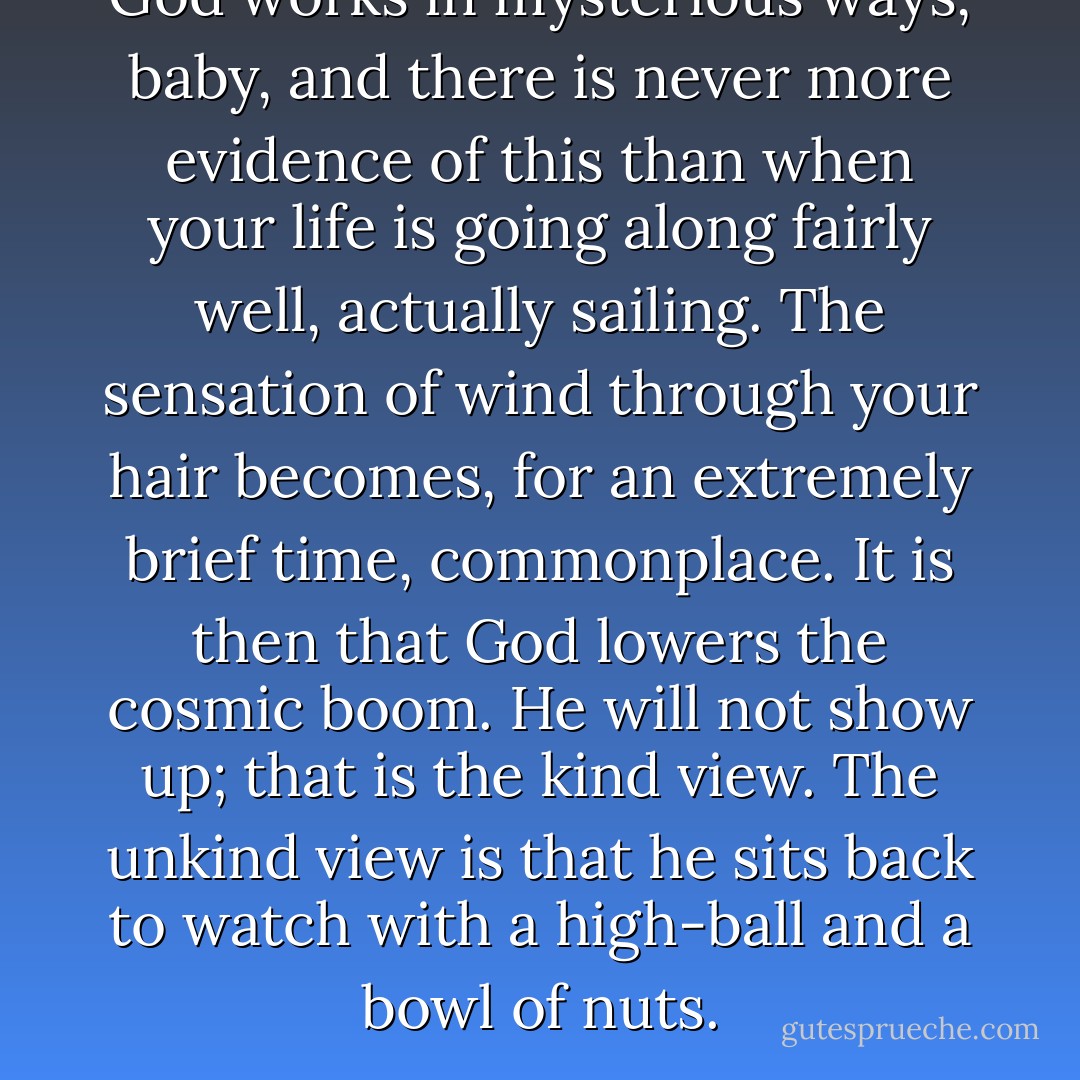 God works in mysterious ways, baby, and there is never more evidence of this than when your life is going along fairly well, actually sailing. The sensation of wind through your hair becomes, for an extremely brief time, commonplace. It is then that God lowers the cosmic boom. He will not show up; that is the kind view. The unkind view is that he sits back to watch with a high-ball and a bowl of nuts. - Suzanne Finnamore