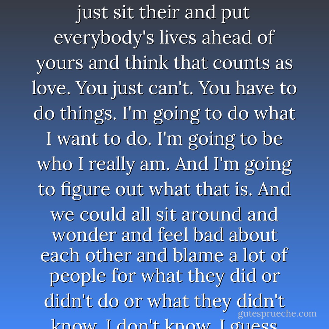 It's much easier to not know things sometimes. Things change and friends leave. And life doesn't stop for anybody. I wanted to laugh. Or maybe get mad. Or maybe shrug at how strange everybody was, especially me. I think the idea is that every person has to live for his or her own life and than make the choice to share it with other people. You can't just sit their and put everybody's lives ahead of yours and think that counts as love. You just can't. You have to do things. I'm going to do what I want to do. I'm going to be who I really am. And I'm going to figure out what that is. And we could all sit around and wonder and feel bad about each other and blame a lot of people for what they did or didn't do or what they didn't know. I don't know. I guess there could always be someone to blame. It's just different. Maybe it's good to put things in perspective, but sometimes, I think that the only perspective is to really be there. Because it's okay to feel things. I was really there. And that was enough to make me feel infinite. I feel infinite. - Stephen Chbosky