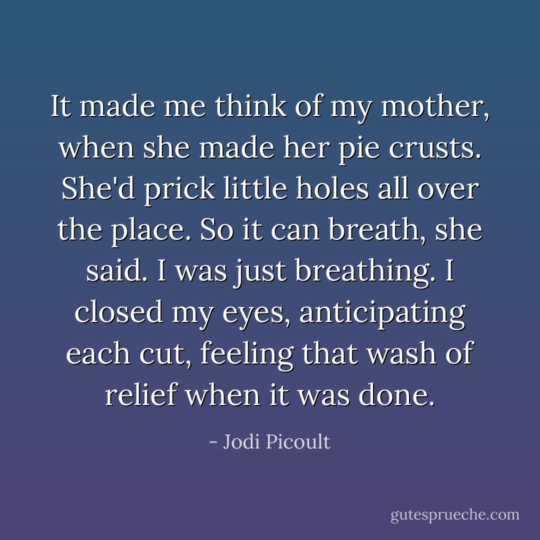 It made me think of my mother, when she made her pie crusts. She'd prick little holes all over the place. So it can breath, she said. I was just breathing. I closed my eyes, anticipating each cut, feeling that wash of relief when it was done. - Jodi Picoult