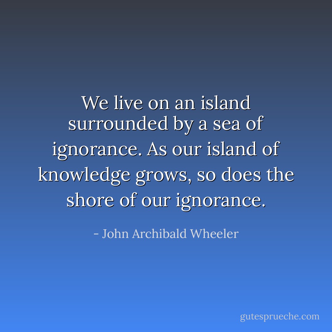 We live on an island surrounded by a sea of ignorance. As our island of knowledge grows, so does the shore of our ignorance. - John Archibald Wheeler