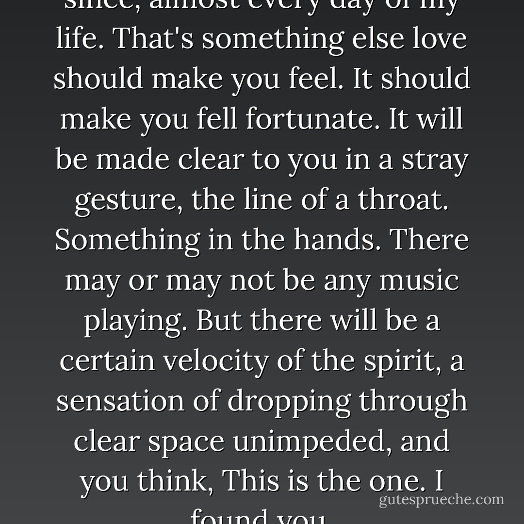 I've felt basically lucky ever since, almost every day of my life. That's something else love should make you feel. It should make you fell fortunate.<br />It will be made clear to you in a stray gesture, the line of a throat. Something in the hands. There may or may not be any music playing. But there will be a certain velocity of the spirit, a sensation of dropping through clear space unimpeded, and you think, This is the one. I found you. - Suzanne Finnamore