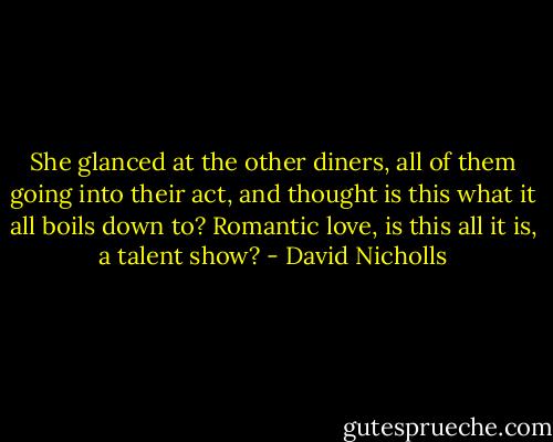 She glanced at the other diners, all of them going into their act, and thought is this what it all boils down to? Romantic love, is this all it is, a talent show? - David Nicholls