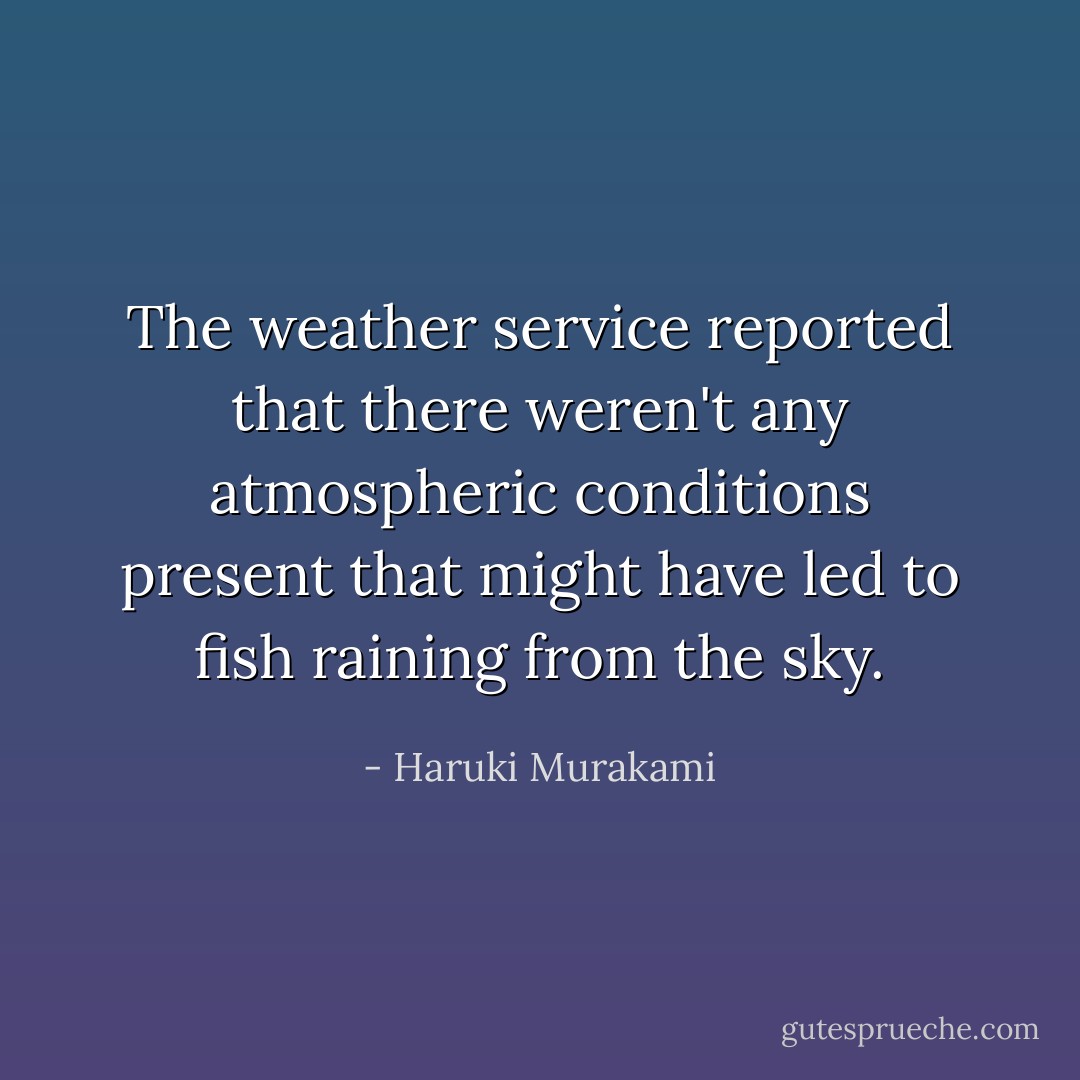 The weather service reported that there weren't any atmospheric conditions present that might have led to fish raining from the sky. - Haruki Murakami