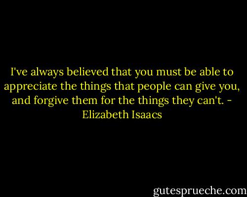 I've always believed that you must be able to appreciate the things that people can give you, and forgive them for the things they can't. - Elizabeth Isaacs