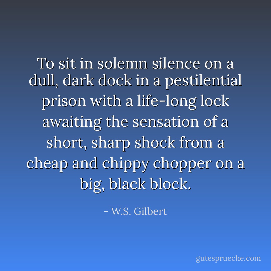 To sit in solemn silence on a dull, dark dock<br />in a pestilential prison with a life-long lock<br />awaiting the sensation of a short, sharp shock<br />from a cheap and chippy chopper on a big, black block. - W.S. Gilbert