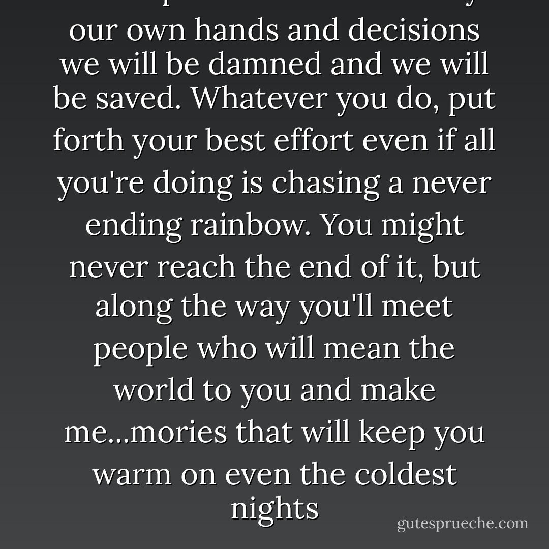 In our past lies our future. By our own hands and decisions we will be damned and we will be saved. Whatever you do, put forth your best effort even if all you're doing is chasing a never ending rainbow. You might never reach the end of it, but along the way you'll meet people who will mean the world to you and make me...mories that will keep you warm on even the coldest nights - Sherrilyn Kenyon