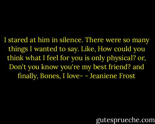 I stared at him in silence. There were so many things I wanted to say. Like, How could you think what I feel for you is only physical? or, Don't you know you're my best friend? and finally, Bones, I love- - Jeaniene Frost