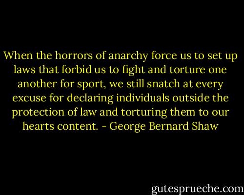 When the horrors of anarchy force us to set up laws that forbid us to fight and torture one another for sport, we still snatch at every excuse for declaring individuals outside the protection of law and torturing them to our hearts content. - George Bernard Shaw