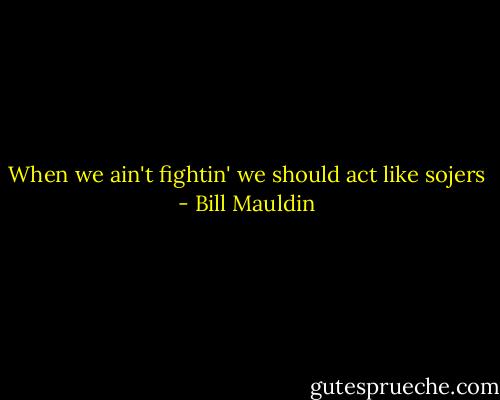 When we ain't fightin' we should act like sojers - Bill Mauldin