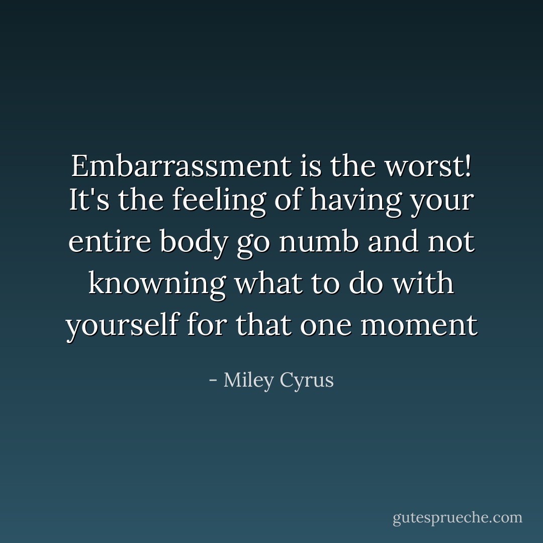 Embarrassment is the worst! It's the feeling of having your entire body go numb and not knowning what to do with yourself for that one moment - Miley Cyrus