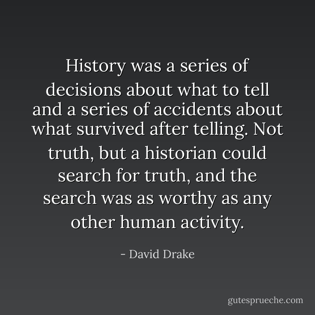 History was a series of decisions about what to tell and a series of accidents about what survived after telling. Not truth, but a historian could search for truth, and the search was as worthy as any other human activity. - David Drake