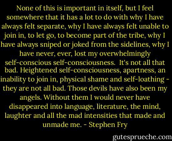 None of this is important in itself, but I feel somewhere that it has a lot to do with why I have always felt separate, why I have always felt unable to join in, to let go, to become part of the tribe, why I have always sniped or joked from the sidelines, why I have never, ever, lost my overwhelmingly self-conscious self-consciousness.<br /><br />It's not all that bad. Heightened self-consciousness, apartness, an inability to join in, physical shame and self-loathing - they are not all bad. Those devils have also been my angels. Without them I would never have disappeared into language, literature, the mind, laughter and all the mad intensities that made and unmade me. - Stephen Fry