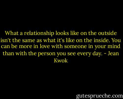 What a relationship looks like on the outside isn't the same as what it's like on the inside. You can be more in love with someone in your mind than with the person you see every day. - Jean Kwok