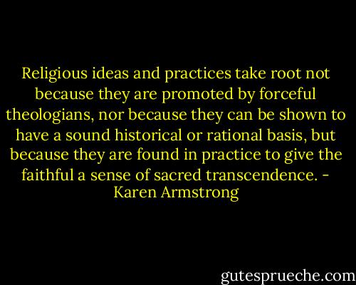 Religious ideas and practices take root not because they are promoted by forceful theologians, nor because they can be shown to have a sound historical or rational basis, but because they are found in practice to give the faithful a sense of sacred transcendence. - Karen Armstrong