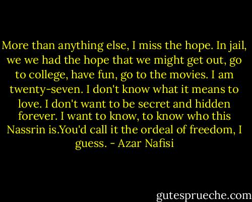 More than anything else, I miss the hope. In jail, we we had the hope that we might get out, go to college, have fun, go to the movies. I am twenty-seven. I don't know what it means to love. I don't want to be secret and hidden forever. I want to know, to know who this Nassrin is.You'd call it the ordeal of freedom, I guess. - Azar Nafisi