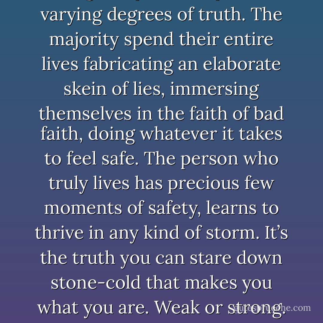 There’s only one question that matters, Ms. Lane, and it’s the one you never get around to asking. People are capable of varying degrees of truth. The majority spend their entire lives fabricating an elaborate skein of lies, immersing themselves in the faith of bad faith, doing whatever it takes to feel safe. The person who truly lives has precious few moments of safety, learns to thrive in any kind of storm. It’s the truth you can stare down stone-cold that makes you what you are. Weak or strong. Live or die. Prove yourself. How much truth can you take, Ms. Lane? - Karen Marie Moning