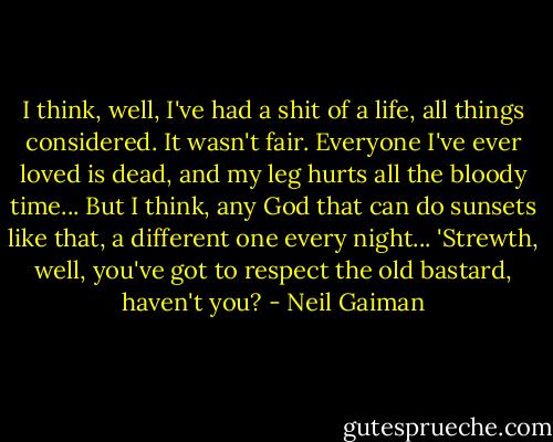I think, well, I've had a shit of a life, all things considered. It wasn't fair. Everyone I've ever loved is dead, and my leg hurts all the bloody time... But I think, any God that can do sunsets like that, a different one every night... 'Strewth, well, you've got to respect the old bastard, haven't you? - Neil Gaiman