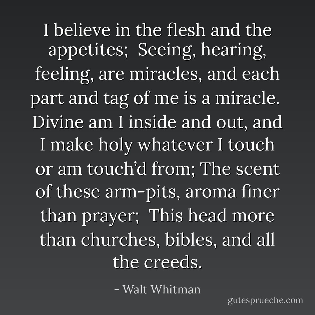 I believe in the flesh and the appetites; <br />Seeing, hearing, feeling, are miracles, and each part and tag of me is a miracle. <br />Divine am I inside and out, and I make holy whatever I touch or am touch’d from;<br />The scent of these arm-pits, aroma finer than prayer; <br />This head more than churches, bibles, and all the creeds. - Walt Whitman