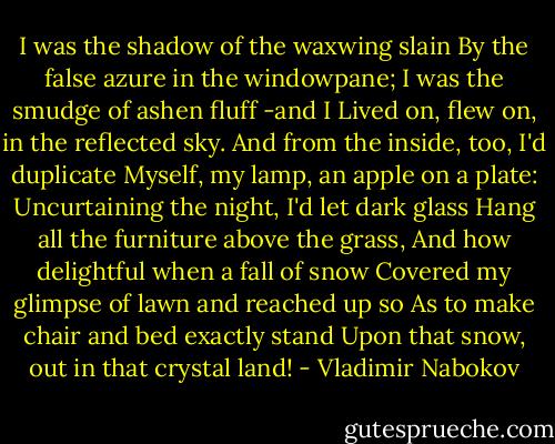 I was the shadow of the waxwing slain<br />By the false azure in the windowpane;<br />I was the smudge of ashen fluff -and I<br />Lived on, flew on, in the reflected sky.<br />And from the inside, too, I'd duplicate<br />Myself, my lamp, an apple on a plate:<br />Uncurtaining the night, I'd let dark glass<br />Hang all the furniture above the grass,<br />And how delightful when a fall of snow<br />Covered my glimpse of lawn and reached up so<br />As to make chair and bed exactly stand<br />Upon that snow, out in that crystal land! - Vladimir Nabokov