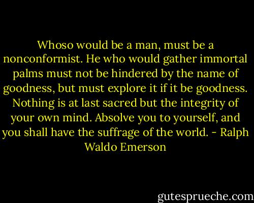 Whoso would be a man, must be a nonconformist. He who would gather immortal palms must not be hindered by the name of goodness, but must explore it if it be goodness. Nothing is at last sacred but the integrity of your own mind. Absolve you to yourself, and you shall have the suffrage of the world. - Ralph Waldo Emerson