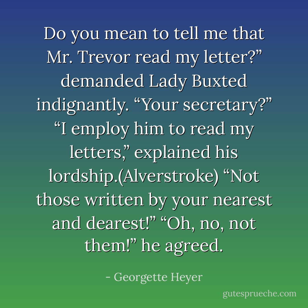 Do you mean to tell me that Mr. Trevor read my letter?” demanded Lady Buxted indignantly. “Your secretary?”<br />“I employ him to read my letters,” explained his lordship.(Alverstroke)<br />“Not those written by your nearest and dearest!”<br />“Oh, no, not <i>them</i>!” he agreed. - Georgette Heyer