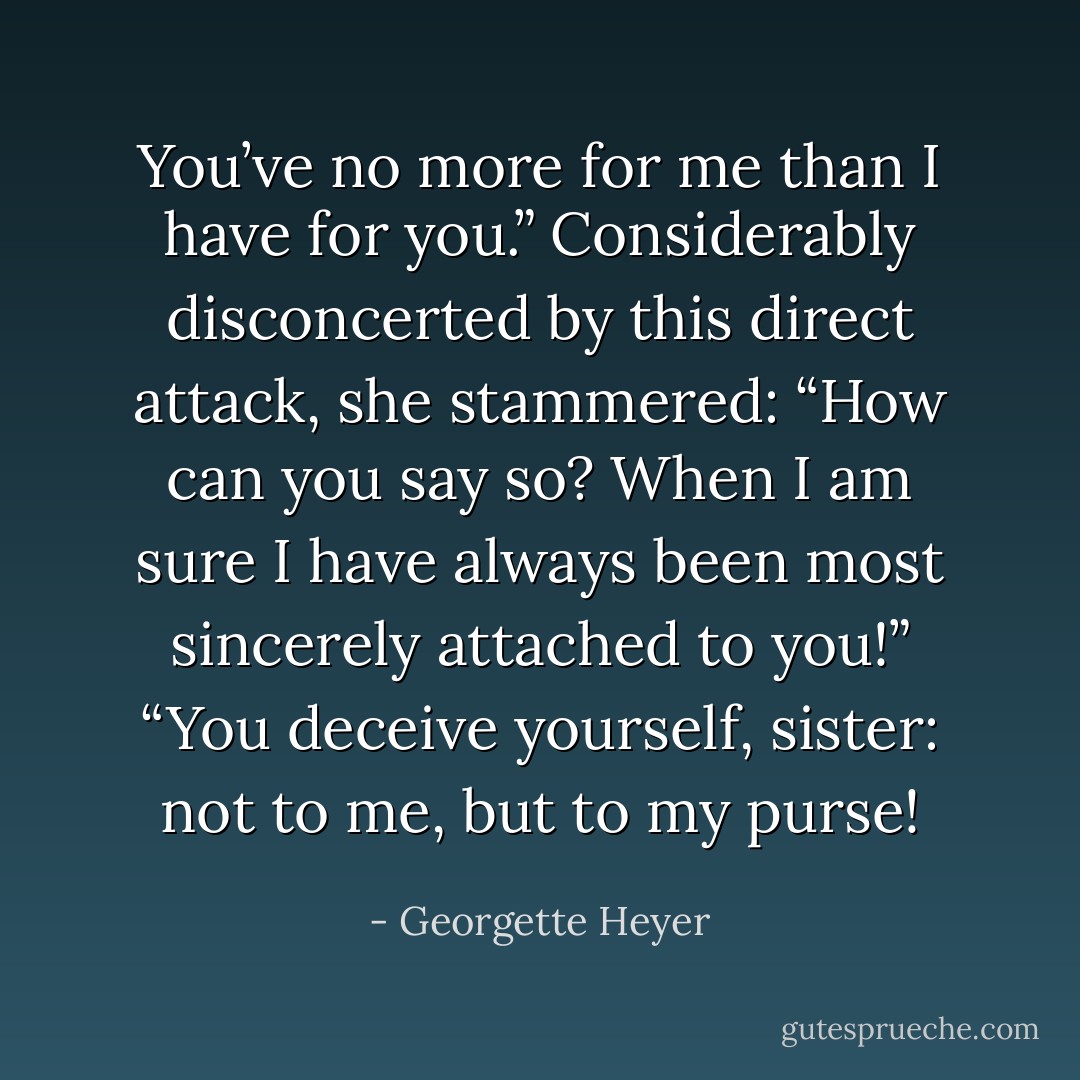 You’ve no more for me than I have for you.”<br />Considerably disconcerted by this direct attack, she stammered: “How can you say so? When I am sure I have always been most sincerely attached to you!”<br />“You deceive yourself, sister: not to me, but to my purse! - Georgette Heyer