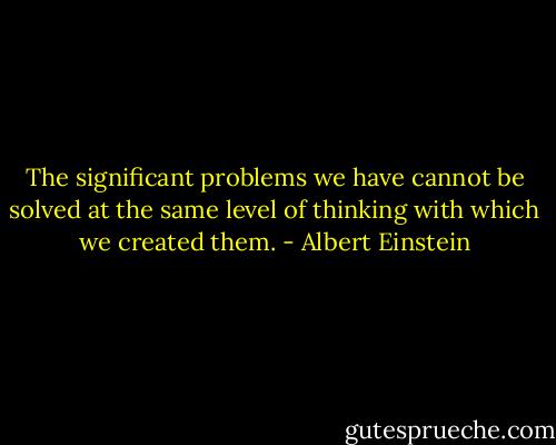 The significant problems we have cannot be solved at the same level of thinking with which we created them. - Albert Einstein