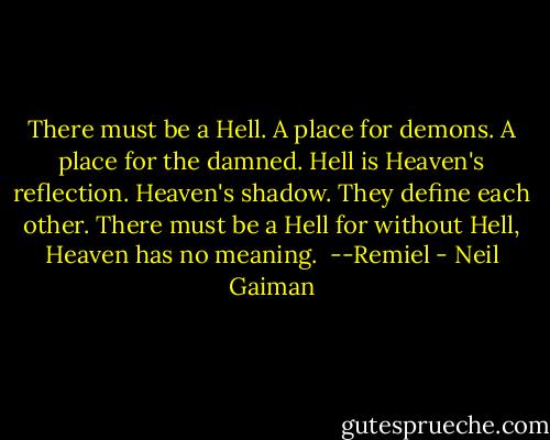 There must be a Hell. A place for demons. A place for the damned. Hell is Heaven's reflection. Heaven's shadow. They define each other. There must be a Hell for without Hell, Heaven has no meaning.<br /><br />--Remiel - Neil Gaiman