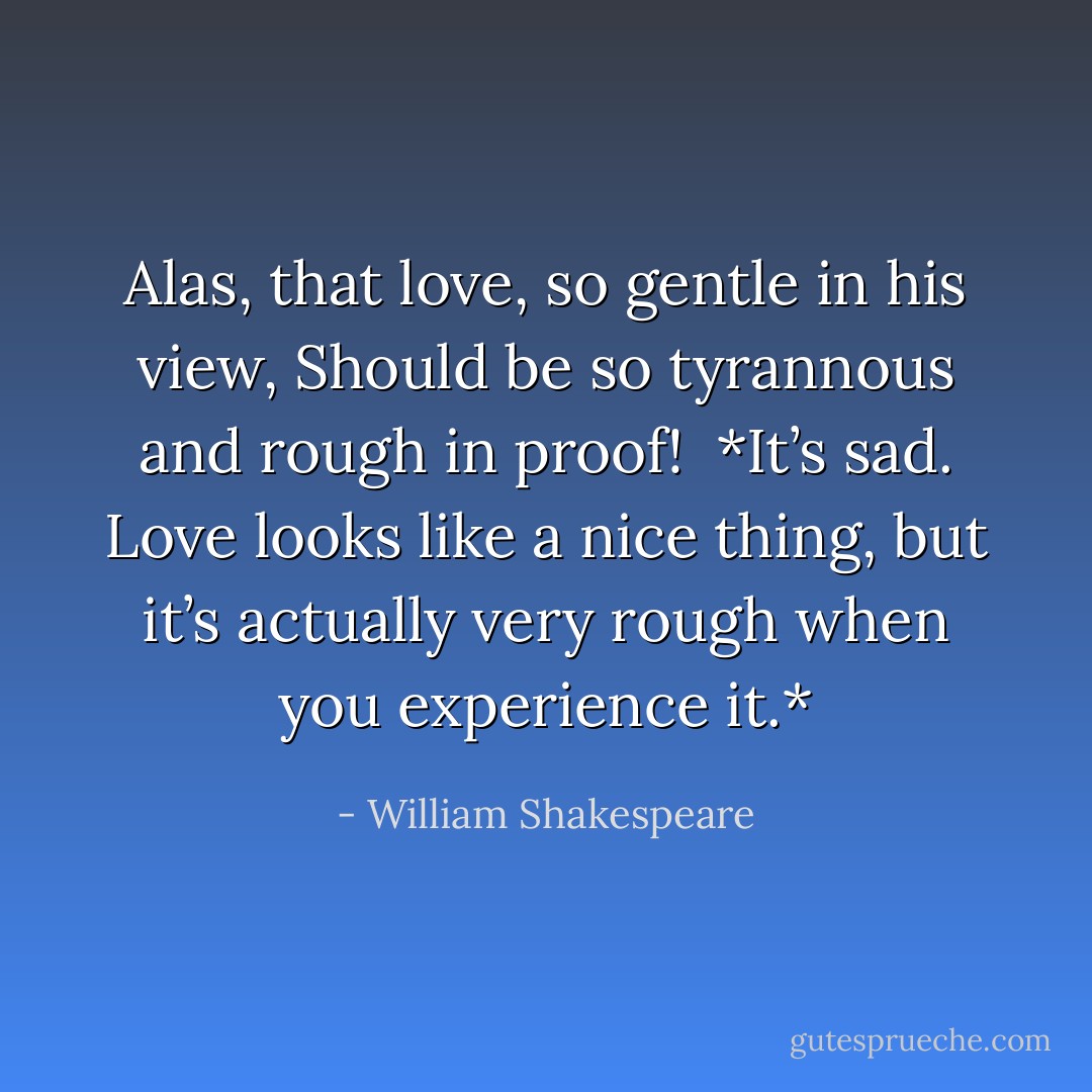 Alas, that love, so gentle in his view,<br />Should be so tyrannous and rough in proof!<br /><br />*It’s sad. Love looks like a nice thing, but it’s actually very rough when you experience it.* - William Shakespeare