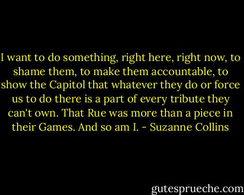I want to do something, right here, right now, to shame them, to make them accountable, to show the Capitol that whatever they do or force us to do there is a part of every tribute they can't own. That Rue was more than a piece in their Games. And so am I. - Suzanne Collins